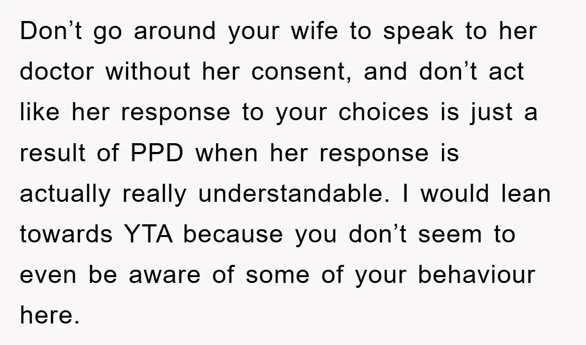 Don’t go around your wife to speak to her doctor without her consent, and don’t act like her response to your choices is just a result of PPD when her...
