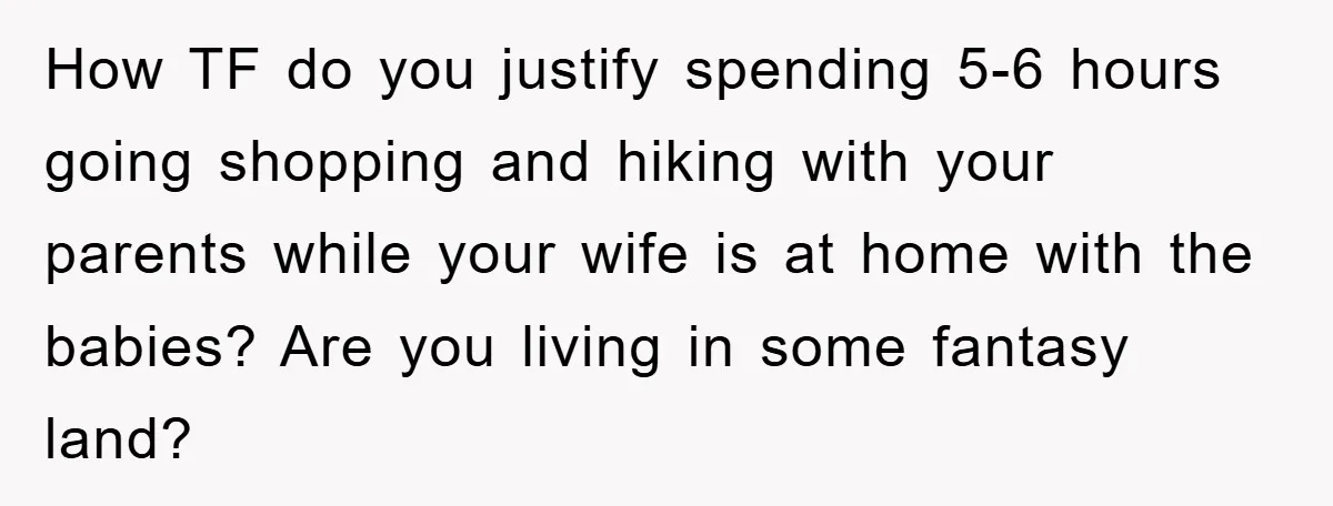 How TF do you justify spending 5-6 hours going shopping and hiking with your parents while your wife is at home with the babies? Are you living in some fantasy...