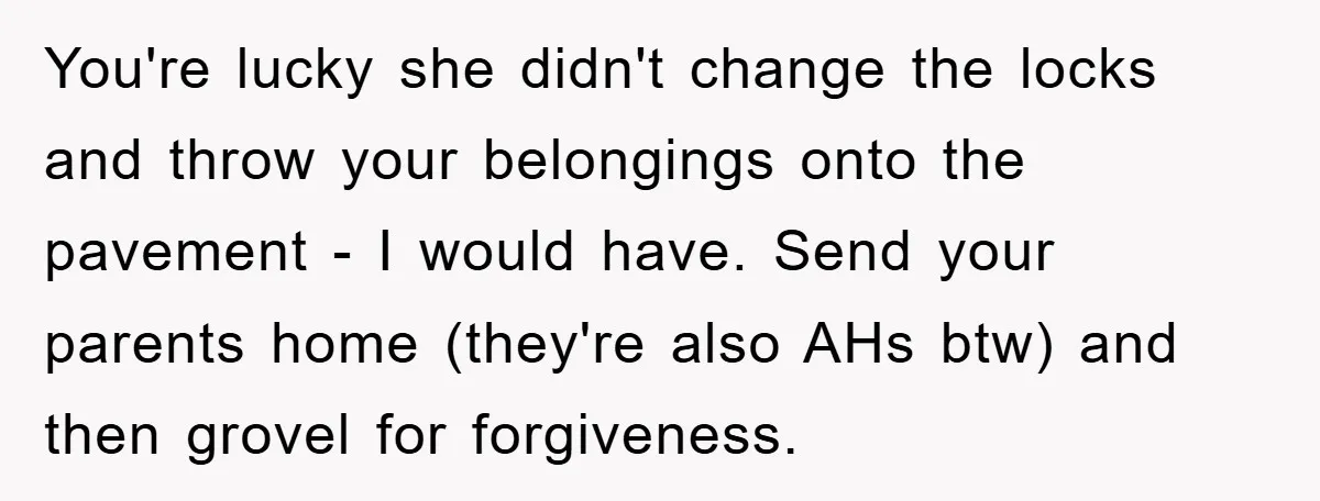 You're lucky she didn't change the locks and throw your belongings onto the pavement - I would have. Send your parents home (they're also AHs btw) and then grovel for...