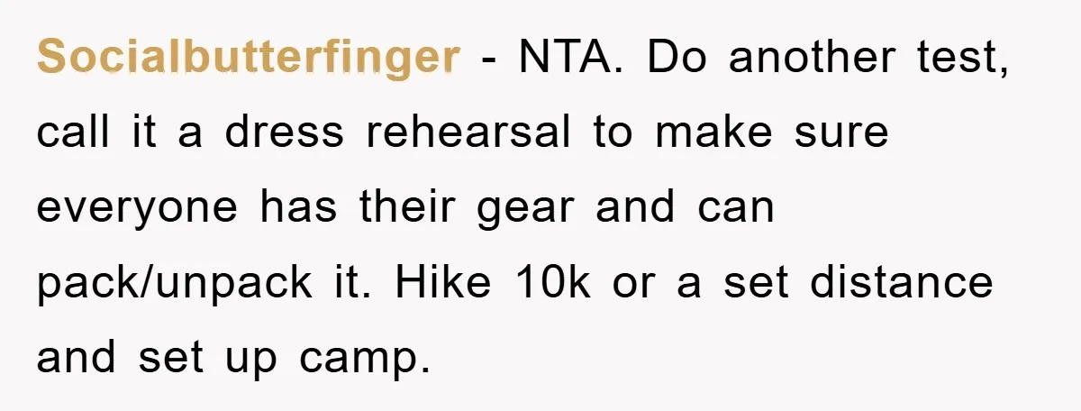 Socialbutterfinger - NTA. Do another test, call it a dress rehearsal to make sure everyone has their gear and can pack/unpack it. Hike 10k or a set distance and set...