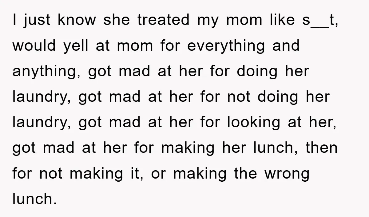 I just know she treated my mom like s__t, would yell at mom for everything and anything, got mad at her for doing her laundry, got mad at her for...