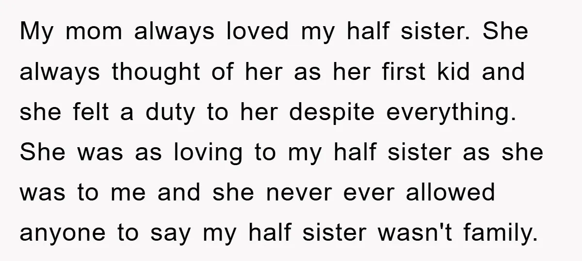 My mom always loved my half sister. She always thought of her as her first kid and she felt a duty to her despite everything. She was as loving to...