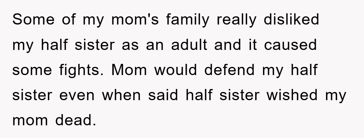 Some of my mom's family really disliked my half sister as an adult and it caused some fights. Mom would defend my half sister even when said half sister wished...