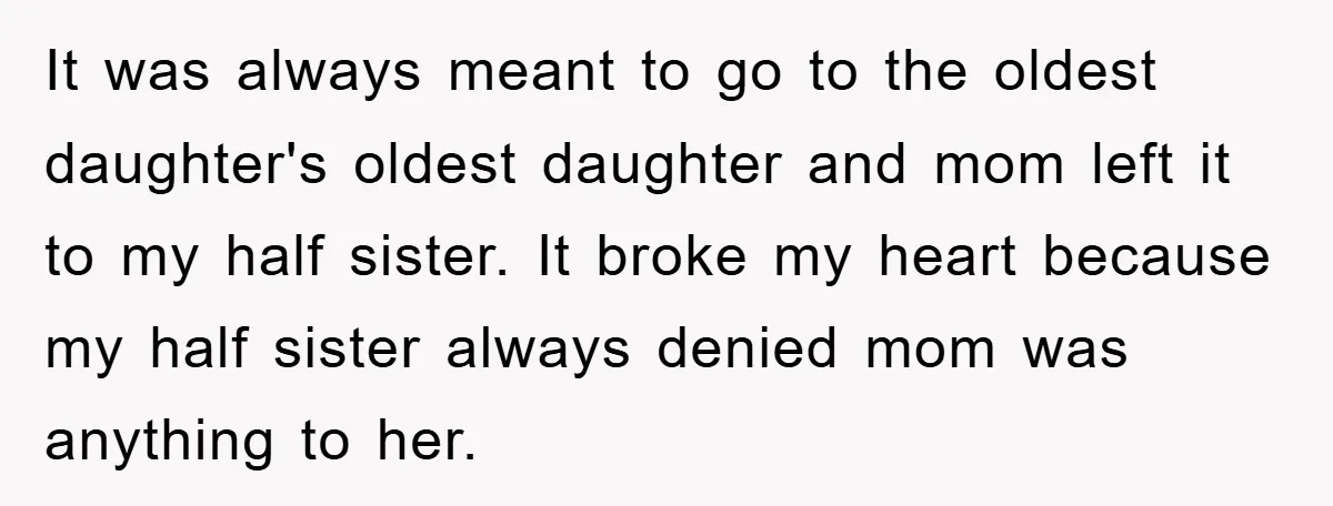 It was always meant to go to the oldest daughter's oldest daughter and mom left it to my half sister. It broke my heart because my half sister always denied...