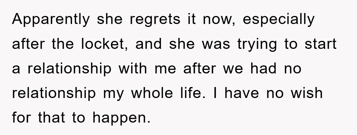 Apparently she regrets it now, especially after the locket, and she was trying to start a relationship with me after we had no relationship my whole life. I have no...