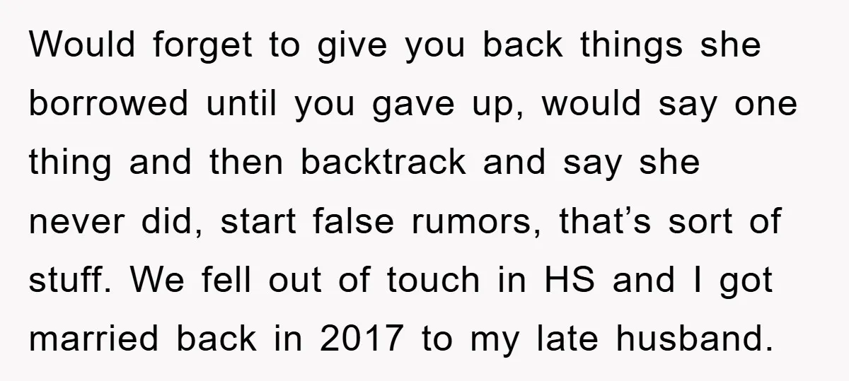Would forget to give you back things she borrowed until you gave up, would say one thing and then backtrack and say she never did, start false rumors, that’s sort...