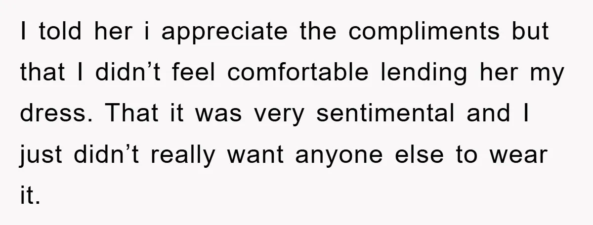 I told her i appreciate the compliments but that I didn’t feel comfortable lending her my dress. That it was very sentimental and I just didn’t really want anyone else...