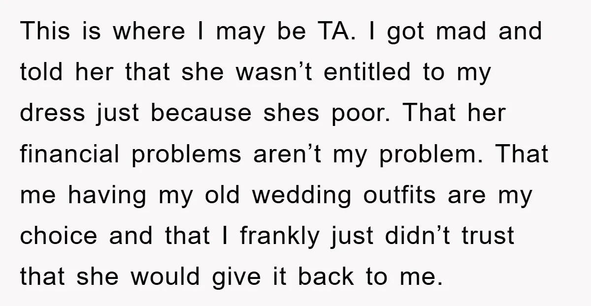 This is where I may be TA. I got mad and told her that she wasn’t entitled to my dress just because shes poor. That her financial problems aren’t my...