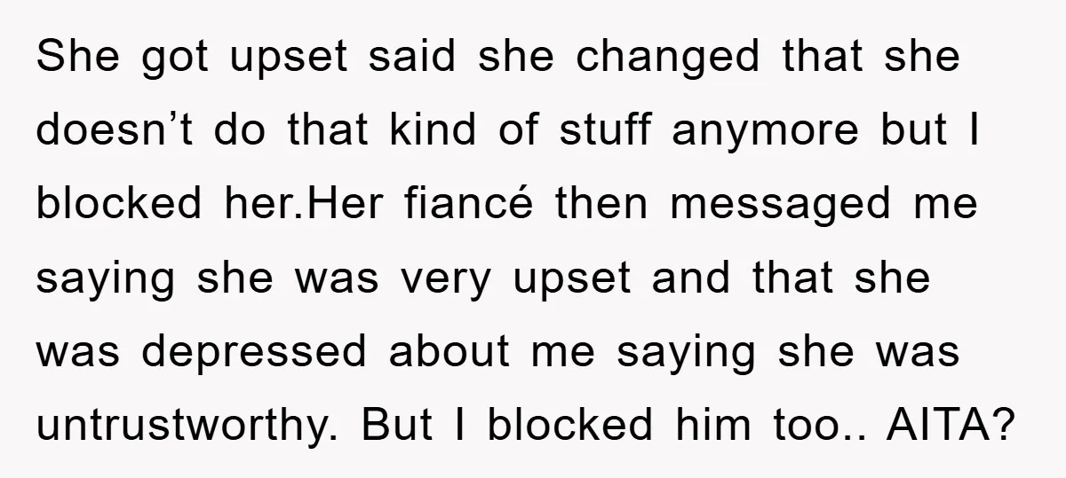 She got upset said she changed that she doesn’t do that kind of stuff anymore but I blocked her.Her fiancé then messaged me saying she was very upset and that...