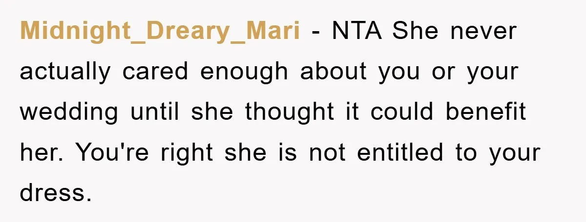 Midnight_Dreary_Mari − NTA She never actually cared enough about you or your wedding until she thought it could benefit her. You're right she is not entitled to your dress.