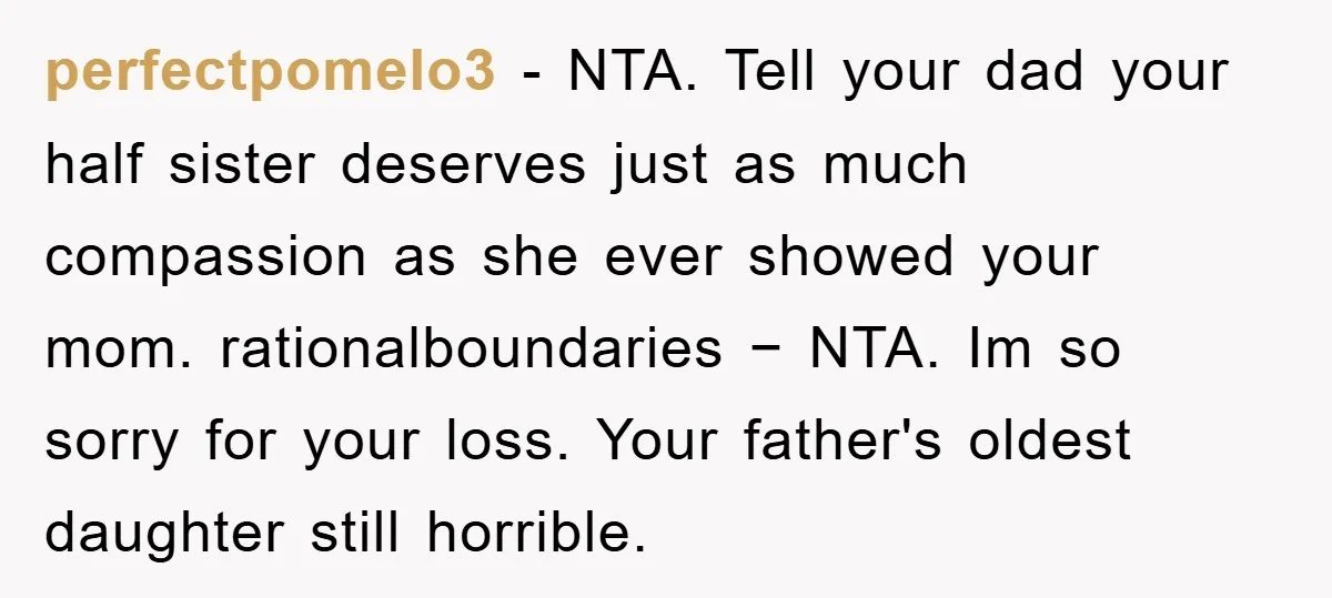 perfectpomelo3 − NTA. Tell your dad your half sister deserves just as much compassion as she ever showed your mom. rationalboundaries − NTA. Im so sorry for your loss. Your...