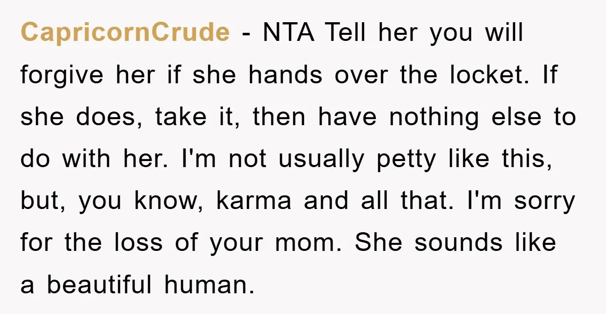 CapricornCrude − NTA Tell her you will forgive her if she hands over the locket. If she does, take it, then have nothing else to do with her. I'm not...