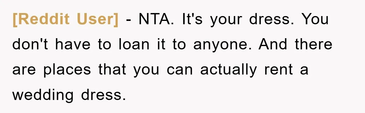 [Reddit User] − NTA. It's your dress. You don't have to loan it to anyone. And there are places that you can actually rent a wedding dress.