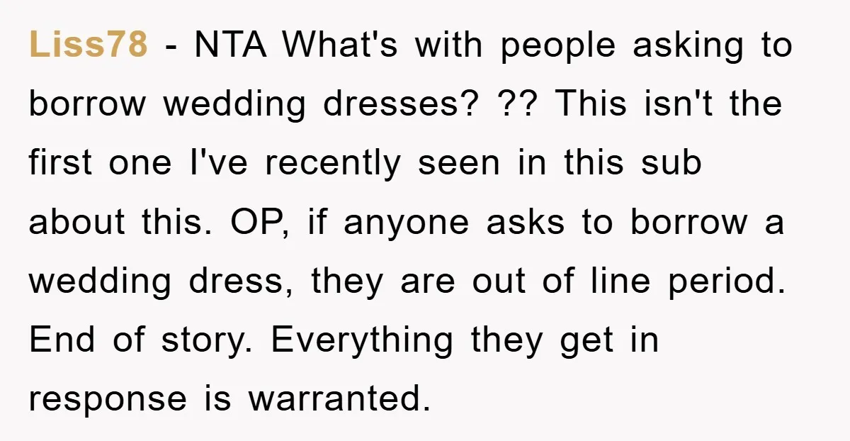Liss78 − NTA What's with people asking to borrow wedding dresses? ?? This isn't the first one I've recently seen in this sub about this. OP, if anyone asks to...
