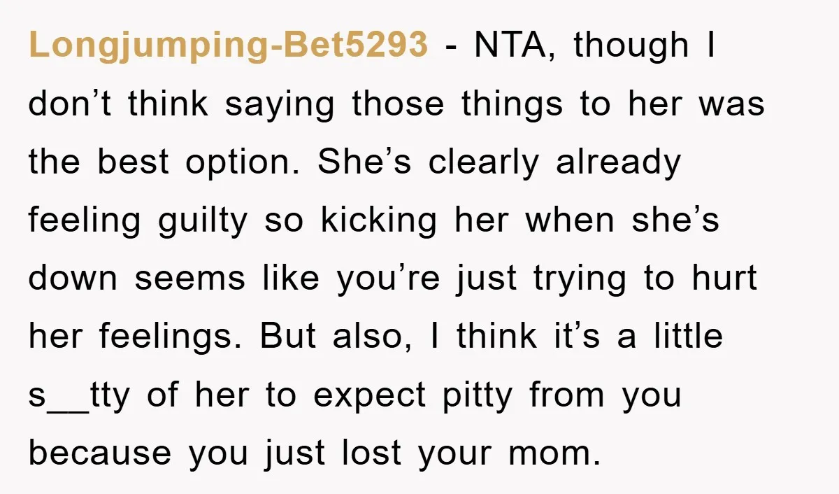 Longjumping-Bet5293 − NTA, though I don’t think saying those things to her was the best option. She’s clearly already feeling guilty so kicking her when she’s down seems like you’re...