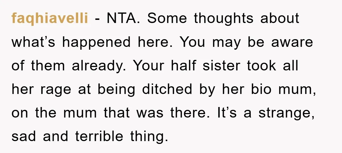 faqhiavelli − NTA. Some thoughts about what’s happened here. You may be aware of them already. Your half sister took all her rage at being ditched by her bio mum,...