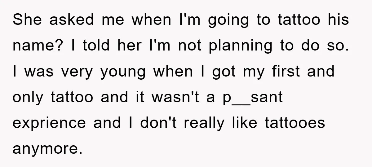 She asked me when I'm going to tattoo his name? I told her I'm not planning to do so. I was very young when I got my first and only...
