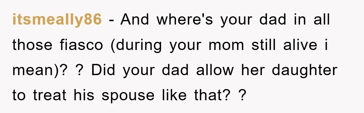 itsmeally86 − And where's your dad in all those fiasco (during your mom still alive i mean)? ? Did your dad allow her daughter to treat his spouse like that?...