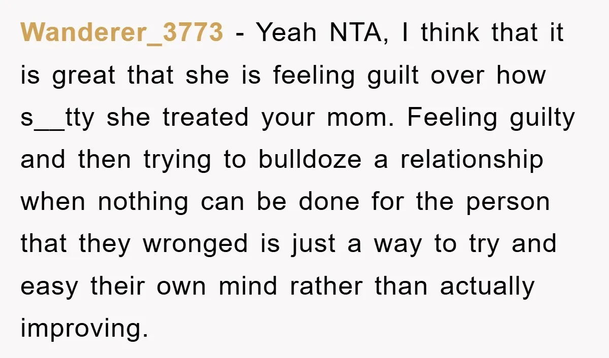 Wanderer_3773 − Yeah NTA, I think that it is great that she is feeling guilt over how s__tty she treated your mom. Feeling guilty and then trying to bulldoze a...