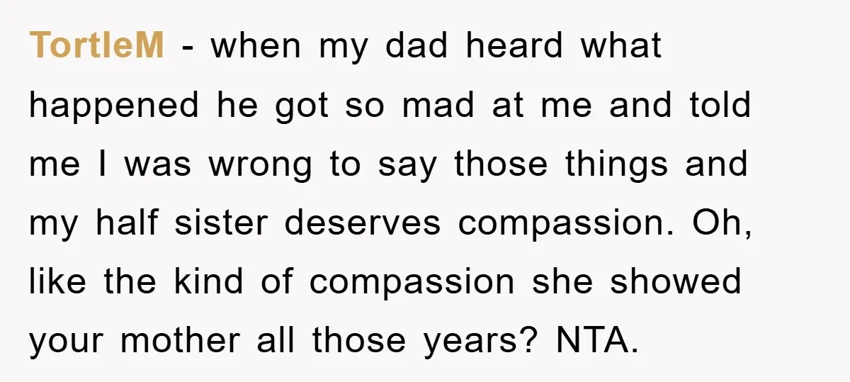 TortleM − when my dad heard what happened he got so mad at me and told me I was wrong to say those things and my half sister deserves compassion....