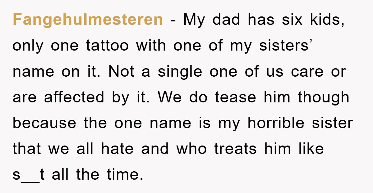 Fangehulmesteren − My dad has six kids, only one tattoo with one of my sisters’ name on it. Not a single one of us care or are affected by it....