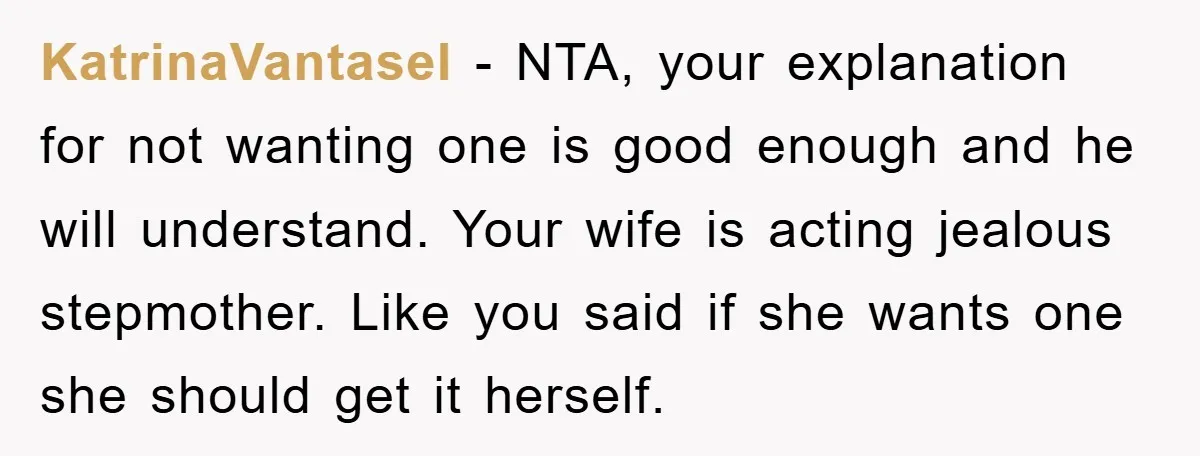 KatrinaVantasel − NTA, your explanation for not wanting one is good enough and he will understand. Your wife is acting jealous stepmother. Like you said if she wants one she...