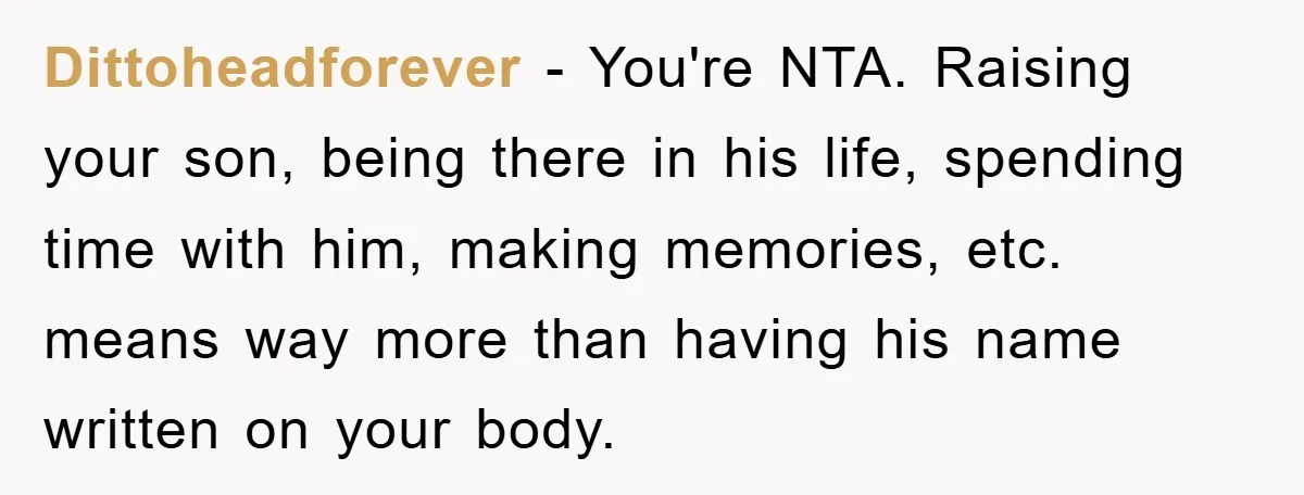 Dittoheadforever − You're NTA. Raising your son, being there in his life, spending time with him, making memories, etc. means way more than having his name written on your body.