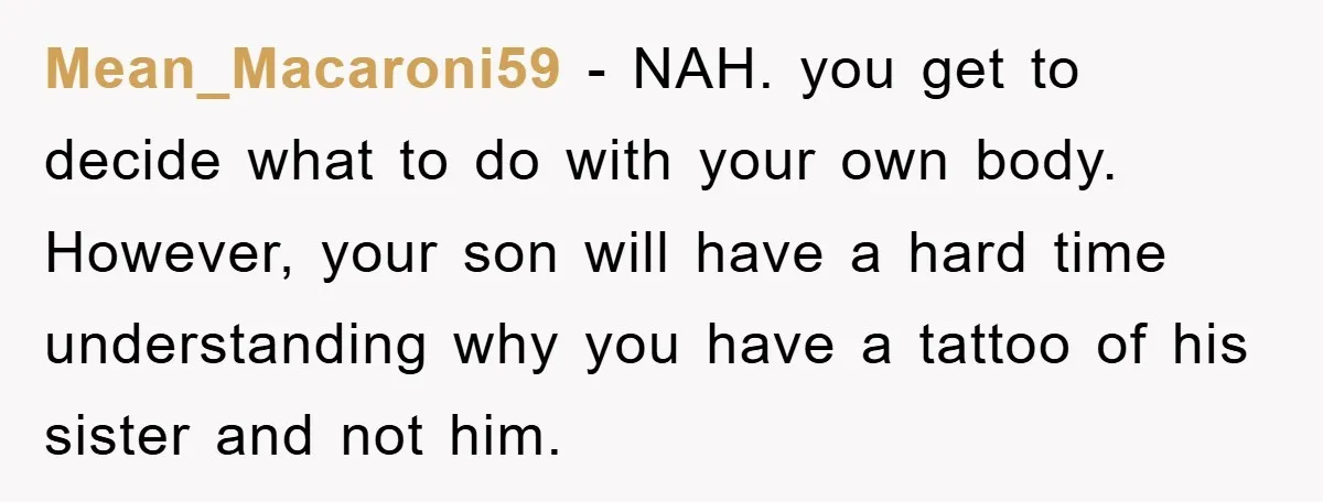 Mean_Macaroni59 − NAH. you get to decide what to do with your own body. However, your son will have a hard time understanding why you have a tattoo of his...