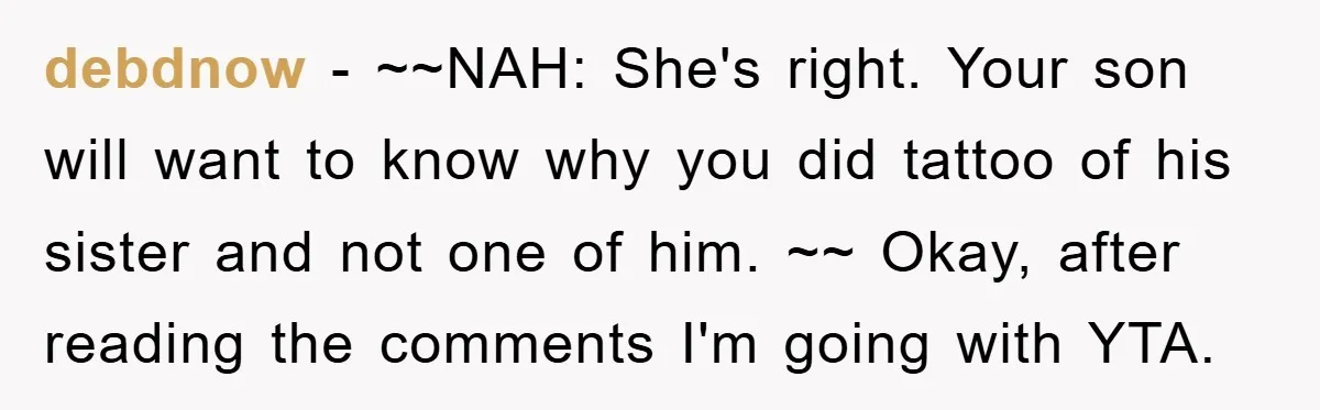 debdnow − ~~NAH: She's right. Your son will want to know why you did tattoo of his sister and not one of him. ~~ Okay, after reading the comments I'm...