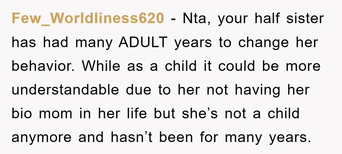 Few_Worldliness620 − Nta, your half sister has had many ADULT years to change her behavior. While as a child it could be more understandable due to her not having her...