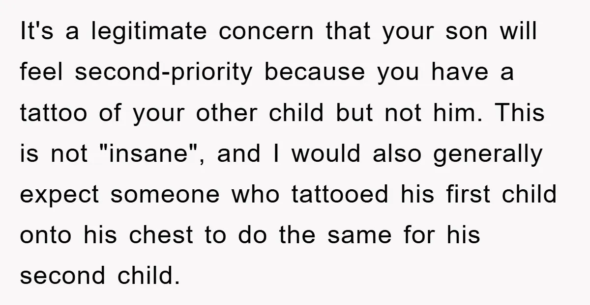 It's a legitimate concern that your son will feel second-priority because you have a tattoo of your other child but not him. This is not "insane", and I would also...