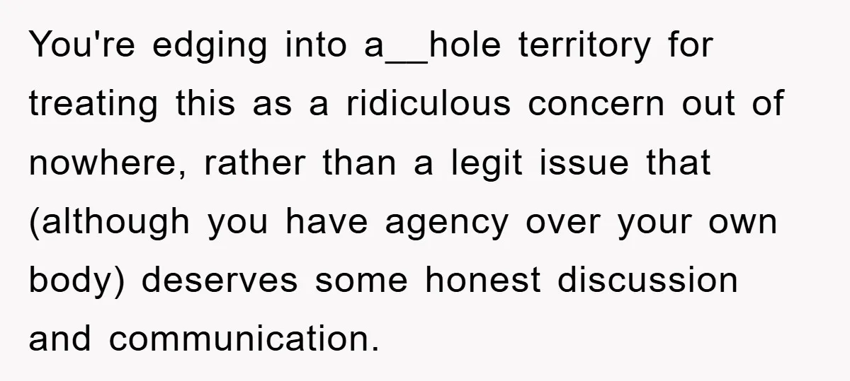 You're edging into a__hole territory for treating this as a ridiculous concern out of nowhere, rather than a legit issue that (although you have agency over your own body) deserves...
