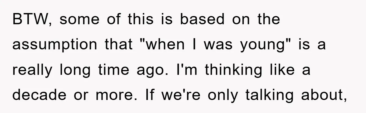 BTW, some of this is based on the assumption that "when I was young" is a really long time ago. I'm thinking like a decade or more. If we're only...
