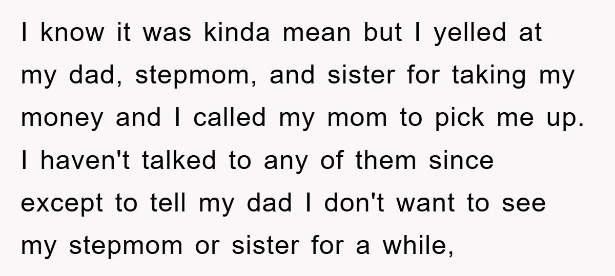 I know it was kinda mean but I yelled at my dad, stepmom, and sister for taking my money and I called my mom to pick me up. I haven't...