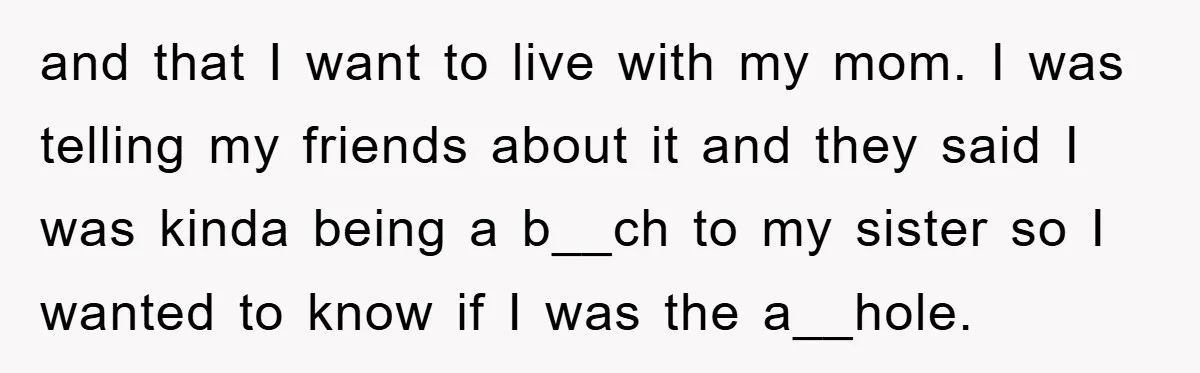 and that I want to live with my mom. I was telling my friends about it and they said I was kinda being a b__ch to my sister so I...