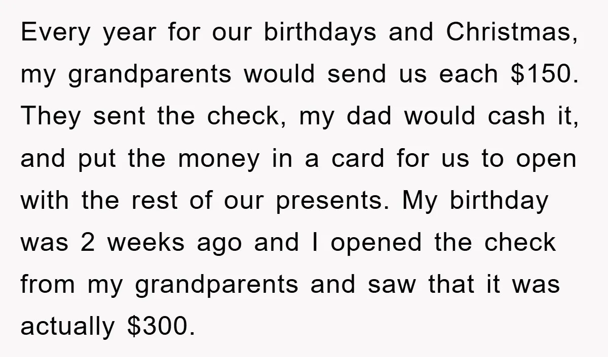 Every year for our birthdays and Christmas, my grandparents would send us each $150. They sent the check, my dad would cash it, and put the money in a card...