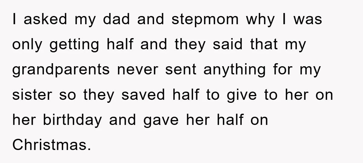 I asked my dad and stepmom why I was only getting half and they said that my grandparents never sent anything for my sister so they saved half to give...