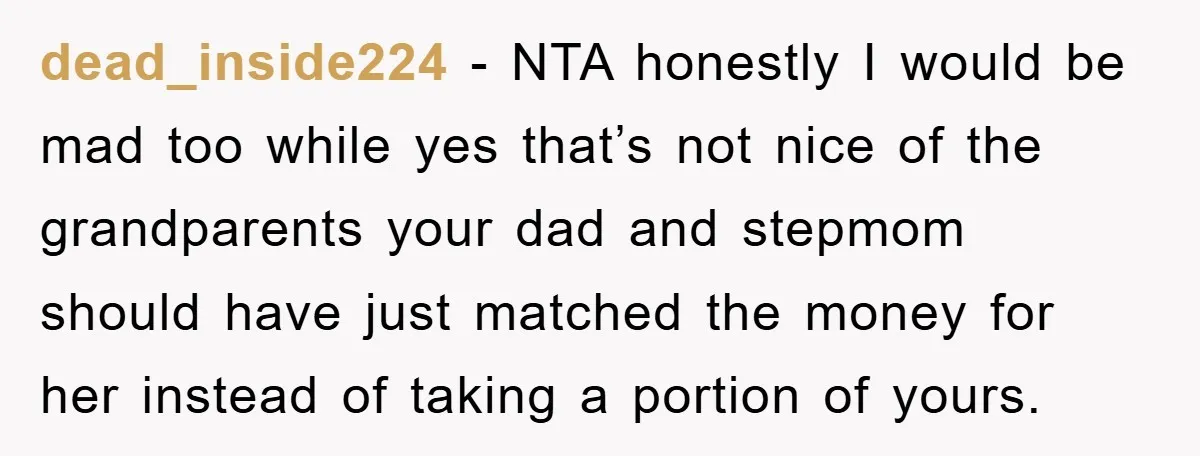dead_inside224 − NTA honestly I would be mad too while yes that’s not nice of the grandparents your dad and stepmom should have just matched the money for her instead...