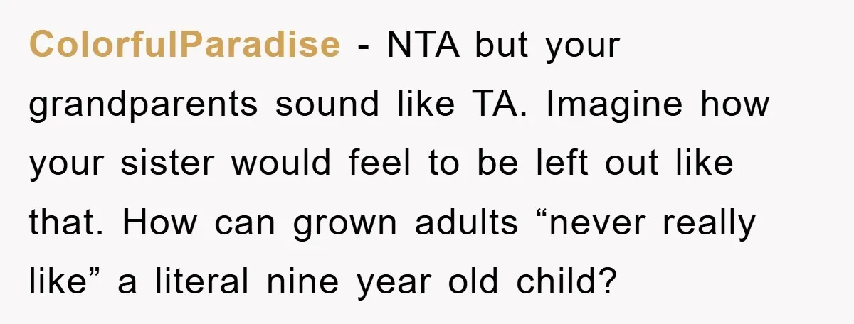 ColorfulParadise − NTA but your grandparents sound like TA. Imagine how your sister would feel to be left out like that. How can grown adults “never really like” a literal...