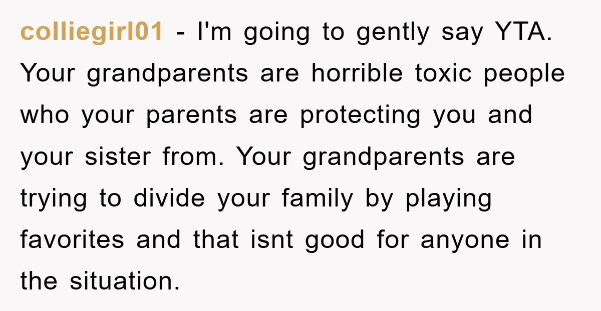 colliegirl01 − I'm going to gently say YTA. Your grandparents are horrible toxic people who your parents are protecting you and your sister from. Your grandparents are trying to divide...
