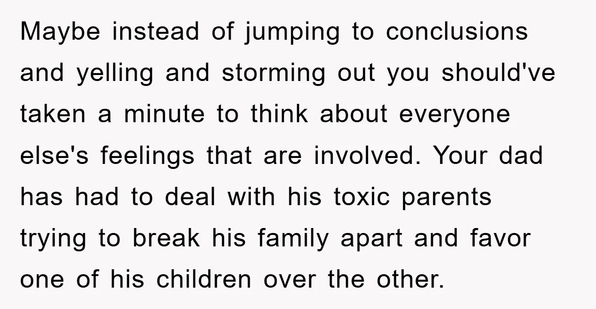 Maybe instead of jumping to conclusions and yelling and storming out you should've taken a minute to think about everyone else's feelings that are involved. Your dad has had to...