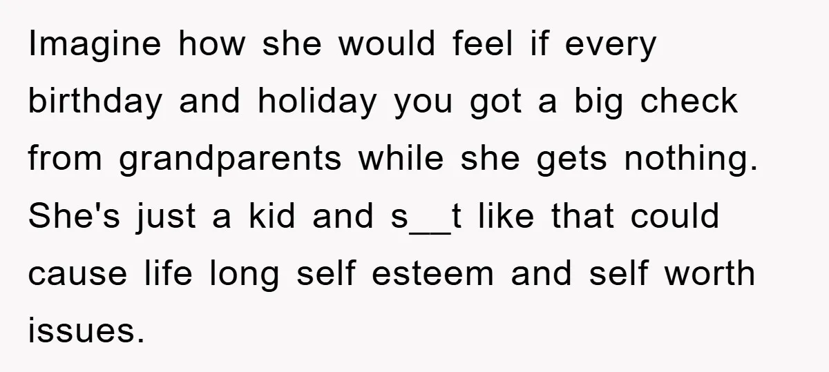 Imagine how she would feel if every birthday and holiday you got a big check from grandparents while she gets nothing. She's just a kid and s__t like that could...