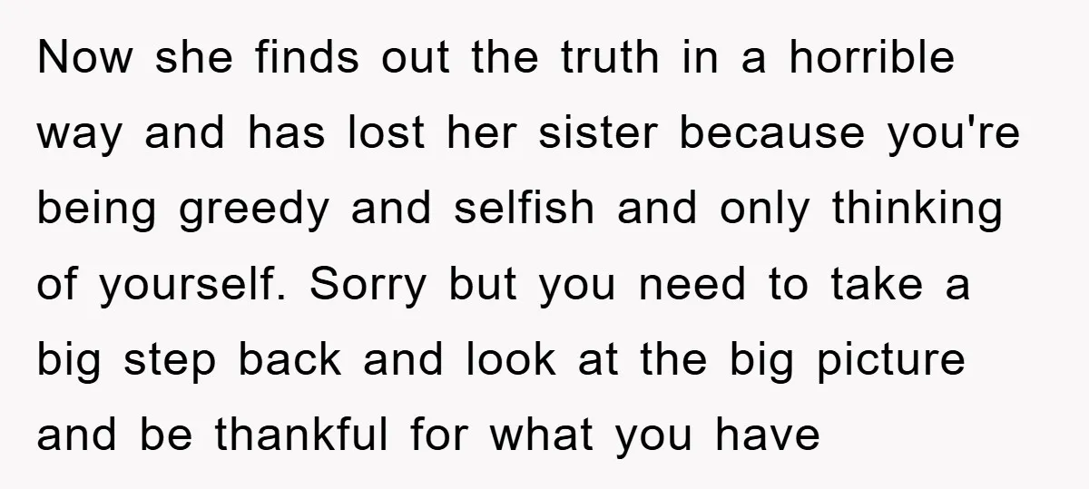 Now she finds out the truth in a horrible way and has lost her sister because you're being greedy and selfish and only thinking of yourself. Sorry but you need...