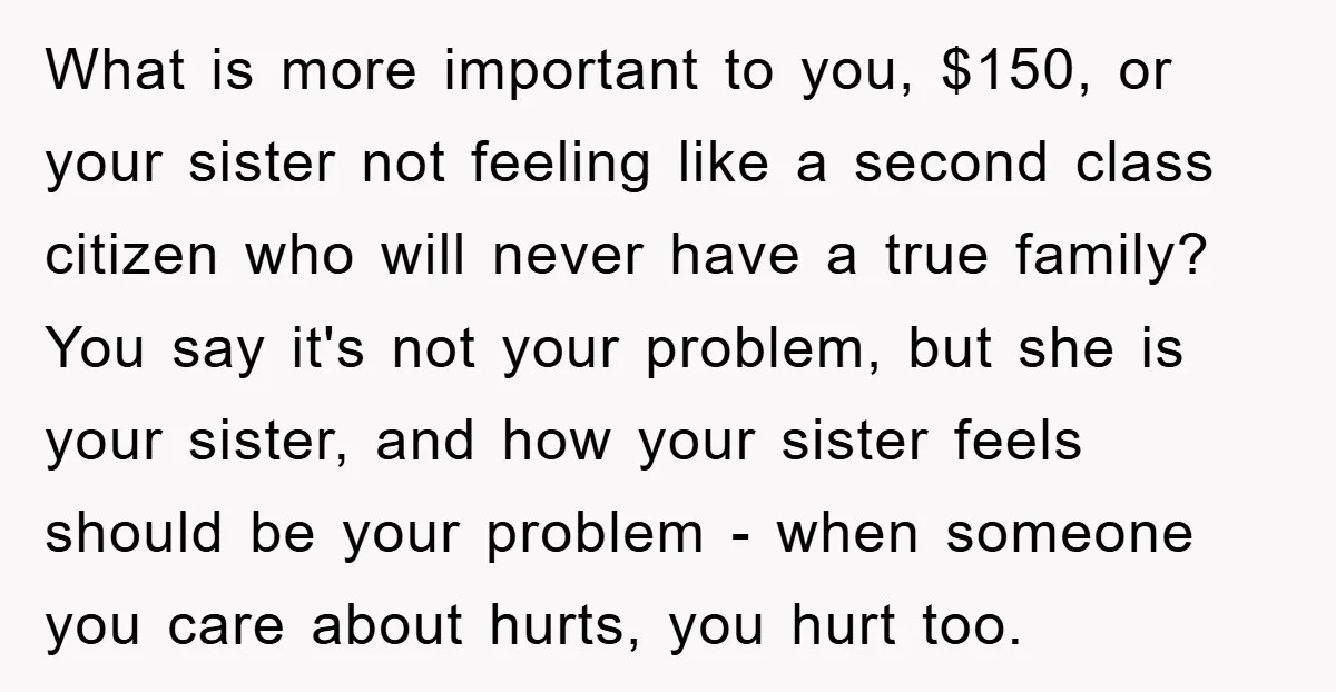 What is more important to you, $150, or your sister not feeling like a second class citizen who will never have a true family? You say it's not your problem,...