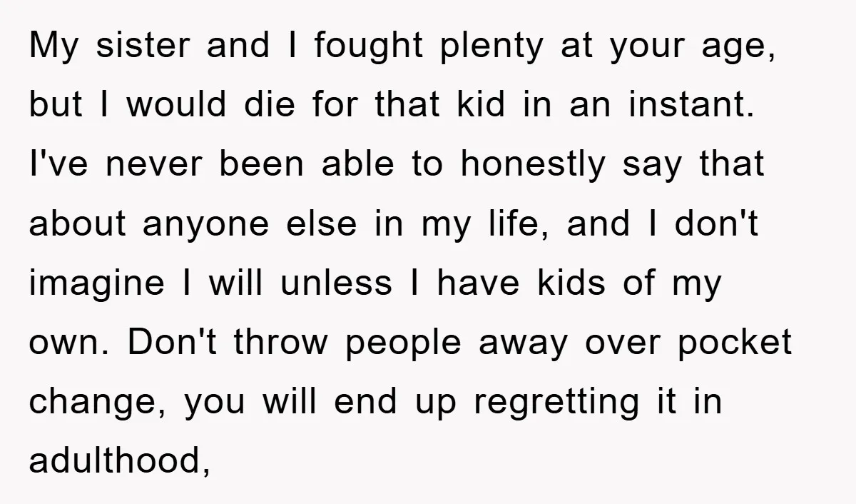 My sister and I fought plenty at your age, but I would die for that kid in an instant. I've never been able to honestly say that about anyone else...