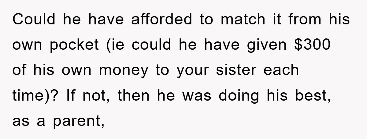 Could he have afforded to match it from his own pocket (ie could he have given $300 of his own money to your sister each time)? If not, then he...