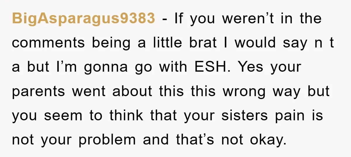 BigAsparagus9383 − If you weren’t in the comments being a little brat I would say n t a but I’m gonna go with ESH. Yes your parents went about this...