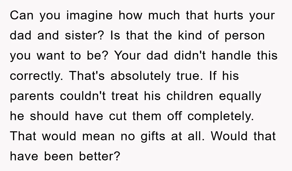 Can you imagine how much that hurts your dad and sister? Is that the kind of person you want to be? Your dad didn't handle this correctly. That's absolutely true....