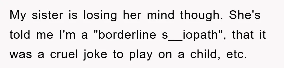 My sister is losing her mind though. She's told me I'm a "borderline s__iopath", that it was a cruel joke to play on a child, etc.