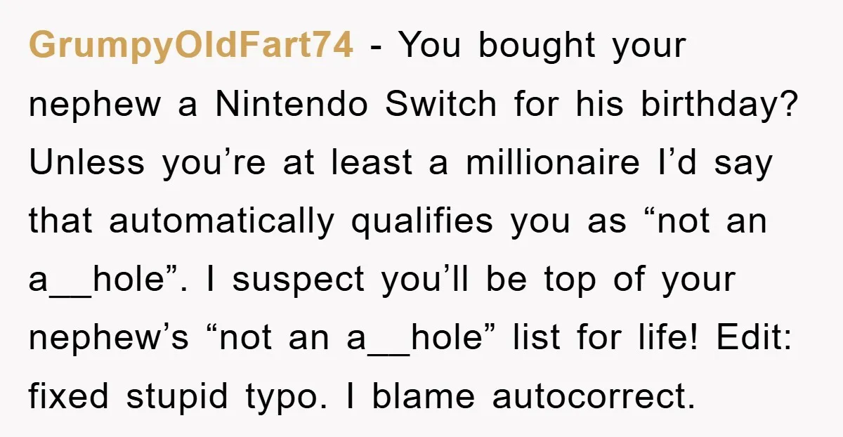 GrumpyOldFart74 − You bought your nephew a Nintendo Switch for his birthday? Unless you’re at least a millionaire I’d say that automatically qualifies you as “not an a__hole”. I suspect...